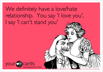 We definitely have a love/hate relationship.  You say 'I love you',  
I say 'I can't stand you'