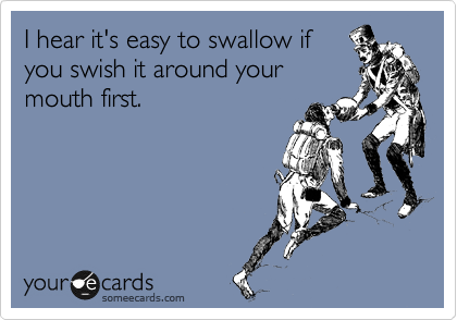 I hear it's easy to swallow if
you swish it around your
mouth first.