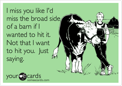 I miss you like I'd
miss the broad side
of a barn if I
wanted to hit it. 
Not that I want
to hit you.  Just
saying.