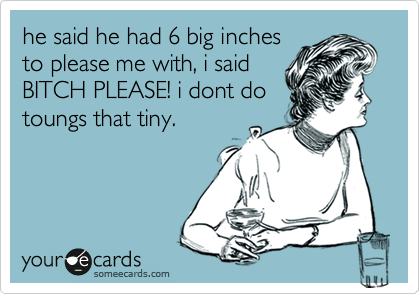 he said he had 6 big inches
to please me with, i said
BITCH PLEASE! i dont do
toungs that tiny.