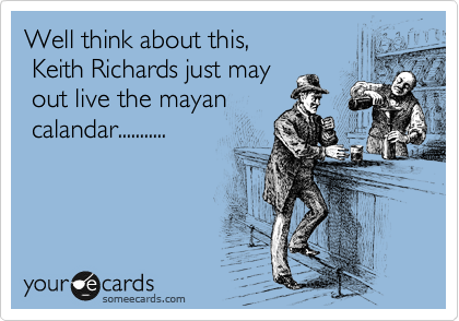 Well think about this,                 
 Keith Richards just may  
 out live the mayan      
 calandar...........