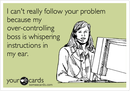 I can't really follow your problem because my
over-controlling
boss is whispering
instructions in
my ear.