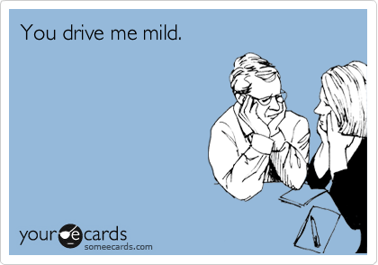 You drive me mild.