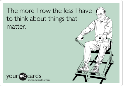 The more I row the less I have
to think about things that
matter.