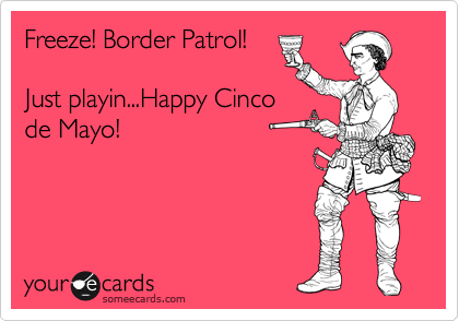 Freeze! Border Patrol! 

Just playin...Happy Cinco
de Mayo!