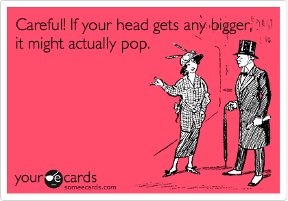 Careful! If your head gets any bigger, it might actually pop.