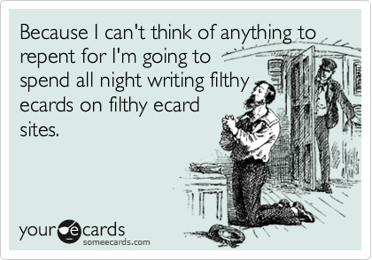 Because I can't think of anything to repent for I'm going to  
spend all night writing filthy
ecards on filthy ecard
sites.