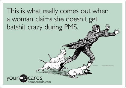 This is what really comes out when a woman claims she doesn't get batshit crazy during PMS. 