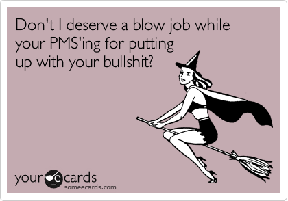 Don't I deserve a blow job while  your PMS'ing for putting
up with your bullshit?