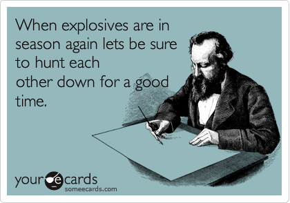 When explosives are in
season again lets be sure
to hunt each
other down for a good
time.
