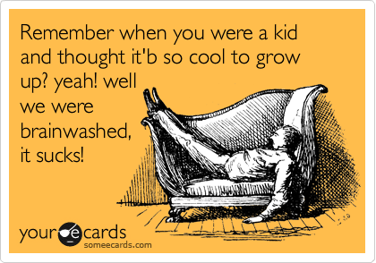 Remember when you were a kid and thought it'b so cool to grow up? yeah! well
we were
brainwashed,
it sucks!