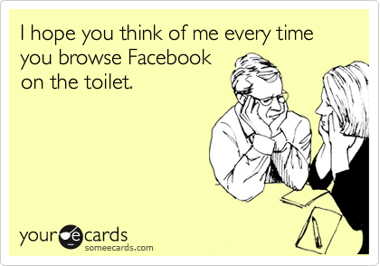 I hope you think of me every time you browse Facebook
on the toilet.
