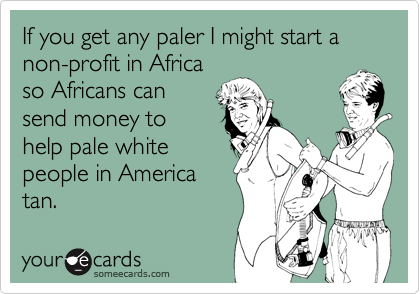 If you get any paler I might start a non-profit in Africa
so Africans can
send money to
help pale white
people in America
tan.
