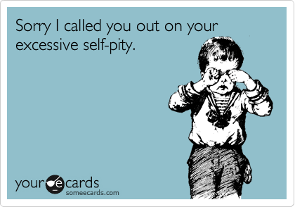Sorry I called you out on your excessive self-pity.