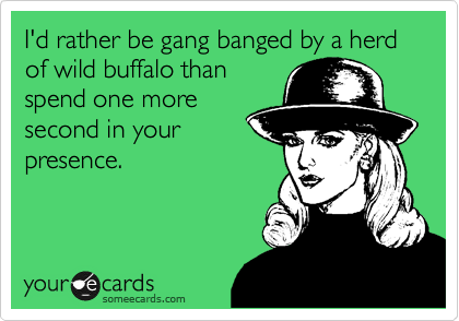 I'd rather be gang banged by a herd of wild buffalo than
spend one more
second in your
presence. 