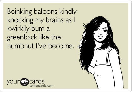 Boinking baloons kindly 
knocking my brains as I 
kwirkily bum a
greenback like the
numbnut I've become.