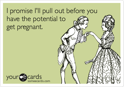 I promise I'll pull out before you
have the potential to
get pregnant.