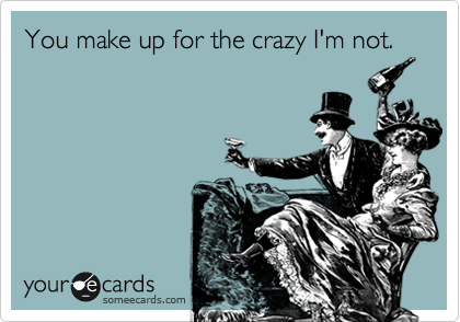 You make up for the crazy I'm not.