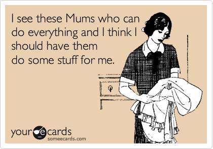 I see these Mums who can
do everything and I think I
should have them 
do some stuff for me.