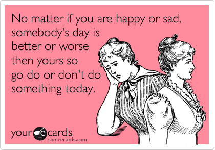 No matter if you are happy or sad, somebody's day is
better or worse
then yours so
go do or don't do
something today.