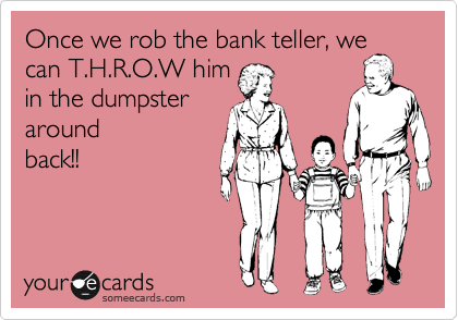 Once we rob the bank teller, we
can T.H.R.O.W him
in the dumpster
around
back!!