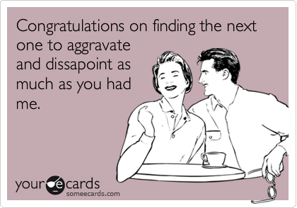 Congratulations on finding the next one to aggravate
and dissapoint as
much as you had
me.