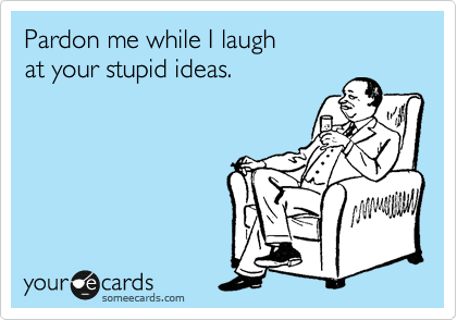Pardon me while I laugh
at your stupid ideas.