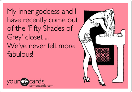 My inner goddess and I
have recently come out
of the 'Fifty Shades of
Grey' closet ...
We've never felt more
fabulous!