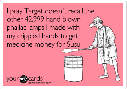 I pray Target doesn't recall the other 42,999 hand blown
phallac lamps I made with
my crippled hands to get
medicine money for Susu.