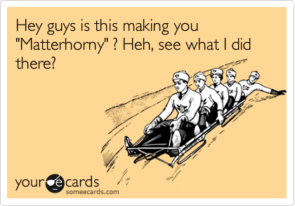 Hey guys is this making you "Matterhorny" ? Heh, see what I did there?