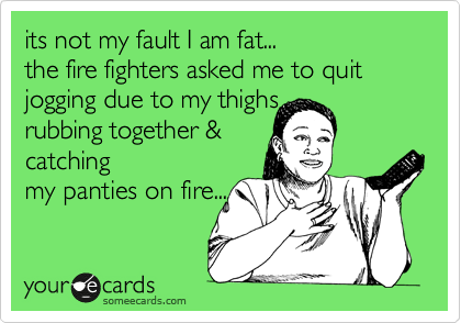 its not my fault I am fat...
the fire fighters asked me to quit jogging due to my thighs
rubbing together &
catching
my panties on fire...