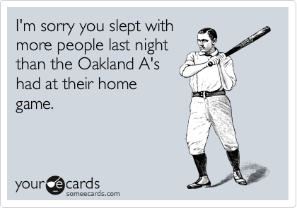 I'm sorry you slept with
more people last night
than the Oakland A's
had at their home
game.