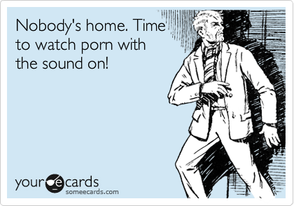 Nobody's home. Time
to watch porn with
the sound on!