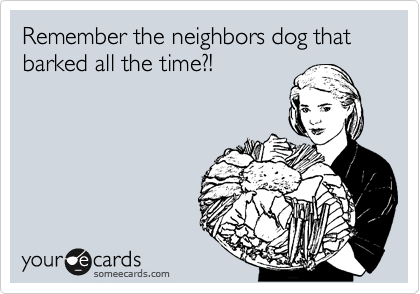 Remember the neighbors dog that barked all the time?!