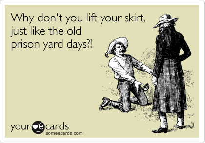 Why don't you lift your skirt,
just like the old
prison yard days?!