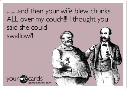 .........and then your wife blew chunks ALL over my couch!!! I thought you said she could
swallow?!