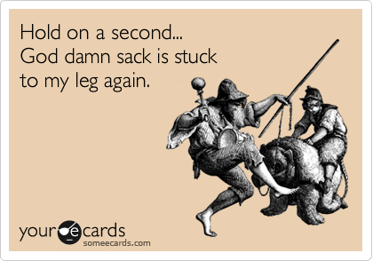 Hold on a second...
God damn sack is stuck
to my leg again.