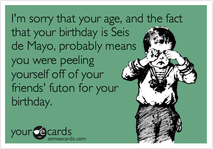 I'm sorry that your age, and the fact that your birthday is Seis
de Mayo, probably means
you were peeling
yourself off of your
friends' futon for your
birthday.