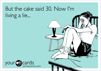 But the cake said 30. Now I'm 
living a lie...