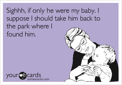 Sighhh, if only he were my baby. I suppose I should take him back to the park where I
found him.
