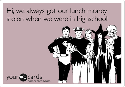 Hi, we always got our lunch money stolen when we were in highschool! 