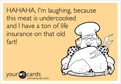 HAHAHA, I'm laughing, because this meat is undercooked
and I have a ton of life
insurance on that old
fart!