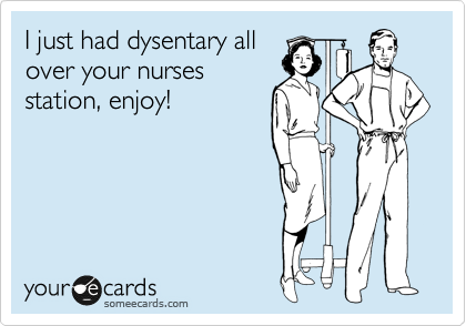 I just had dysentary all
over your nurses
station, enjoy!