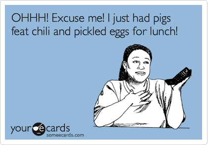 OHHH! Excuse me! I just had pigs feat chili and pickled eggs for lunch! 