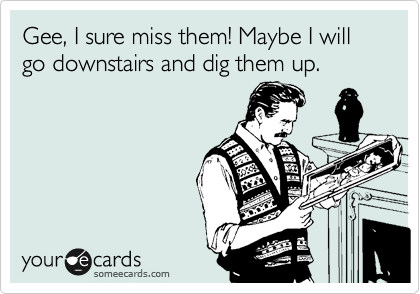 Gee, I sure miss them! Maybe I will go downstairs and dig them up.