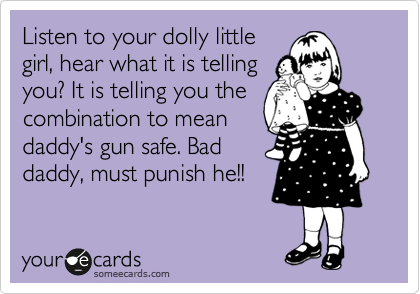 Listen to your dolly little
girl, hear what it is telling
you? It is telling you the
combination to mean
daddy's gun safe. Bad 
daddy, must punish he!!
