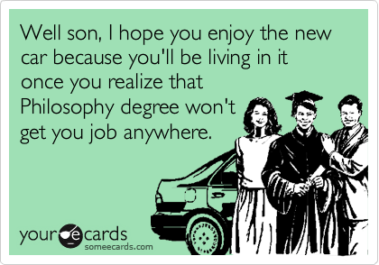 Well son, I hope you enjoy the new car because you'll be living in it once you realize that
Philosophy degree won't
get you job anywhere. 