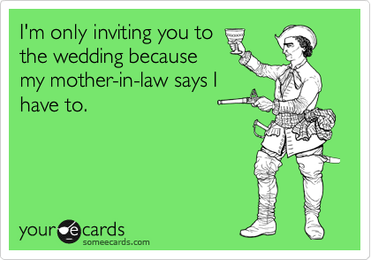 I'm only inviting you to
the wedding because
my mother-in-law says I
have to.