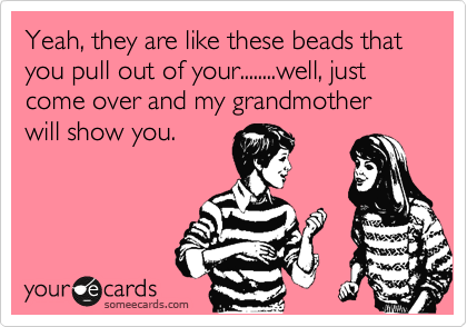 Yeah, they are like these beads that you pull out of your........well, just come over and my grandmother will show you.