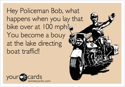 Hey Policeman Bob, what
happens when you lay that
bike over at 100 mph?
You become a bouy
at the lake directing
boat traffic!! 